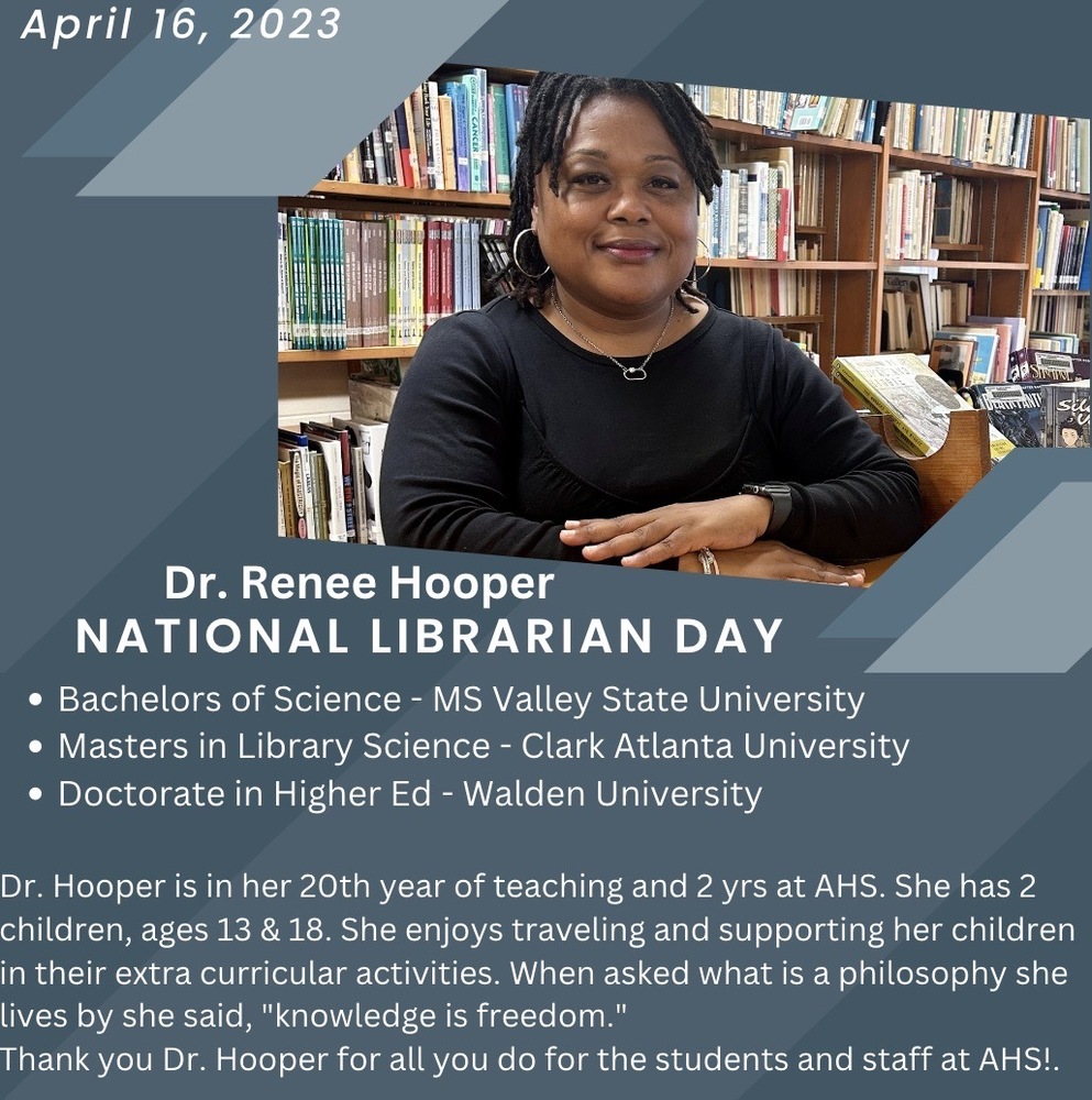 National Librarian Day to Dr. Renee Hooper, Bachelor of Science - MS Valley State University, Masters in Library Science - Clark Atlanta University, Doctorate in Higher Ed Walden University.  Dr. Hooper is in her 20th year of teaching and 2 years at AHS.  She has 2 children, ages 13 and 18.  She enjoys traveling and supporting her children in their extra curricular activities.  When asked what is a philosophy she lives by she said, "knowledge is freedom."  Thank you Dr. Hooper for all you do for the students adn staff at AHS1
