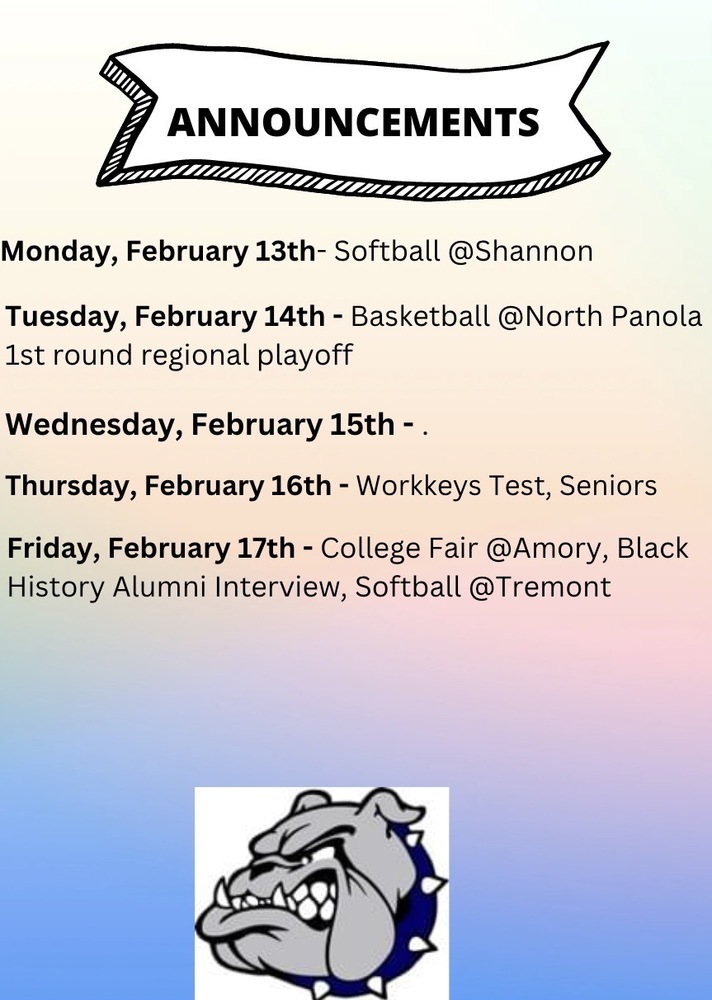 Announcements Monday, February 13th Softball at Shannon, Tuesday, February 14th, Basketball at North Panola 1st Round Regional Playoff, Wednesday, February 15th,  Thurssday, February 16th, Workkeys Test, Seniors, Friday, February 17th, College Fair at Amory, Black History Alumni Interview, Softball at treemont.
